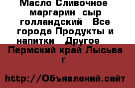 Масло Сливочное ,маргарин ,сыр голландский - Все города Продукты и напитки » Другое   . Пермский край,Лысьва г.